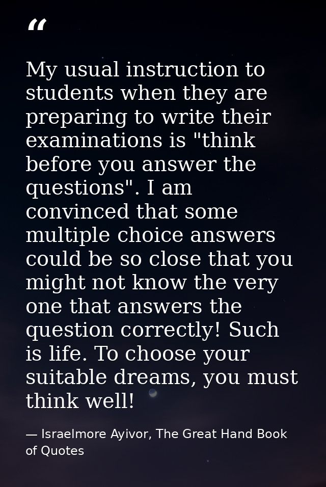 My usual instruction to students when they are preparing to write their examinations is "think before you answer the que — Israelmore Ayivor, The Great Hand Book of Quotes