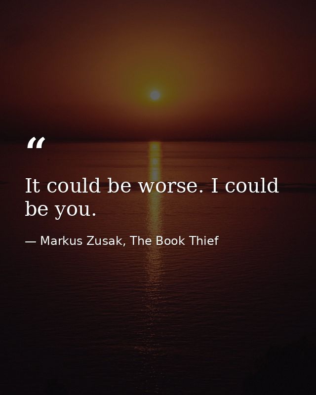 It could be worse. I could be you. — Markus Zusak, The Book Thief