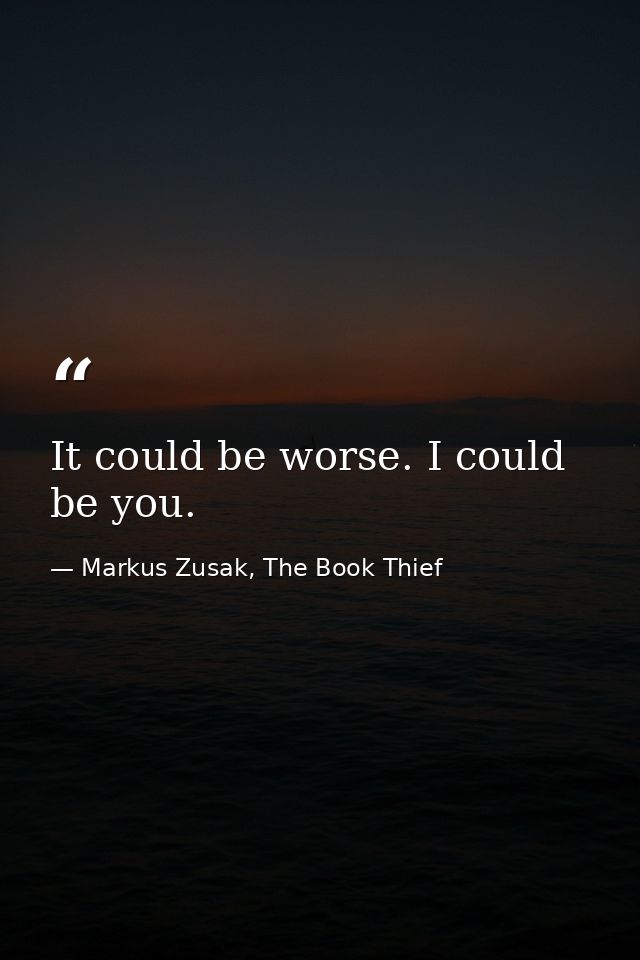 It could be worse. I could be you. — Markus Zusak, The Book Thief