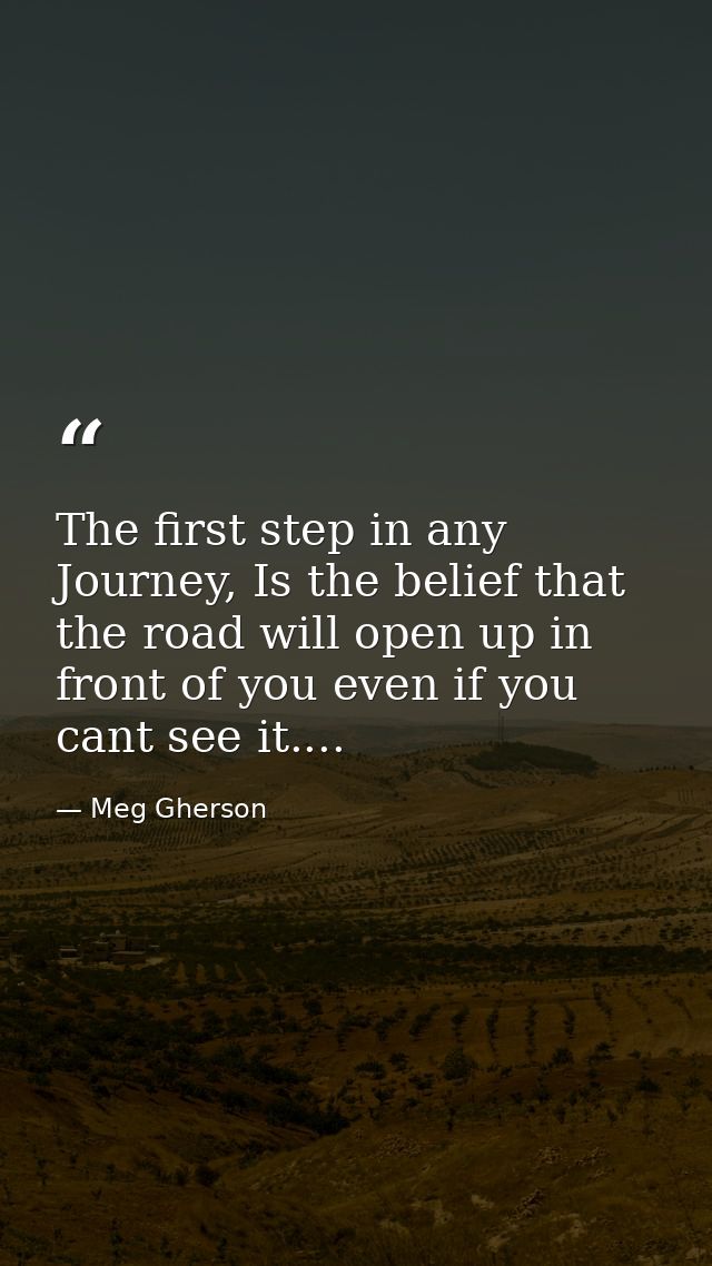 The first step in any Journey, Is the belief that the road will open up in front of you even if you cant see it.... — Meg Gherson