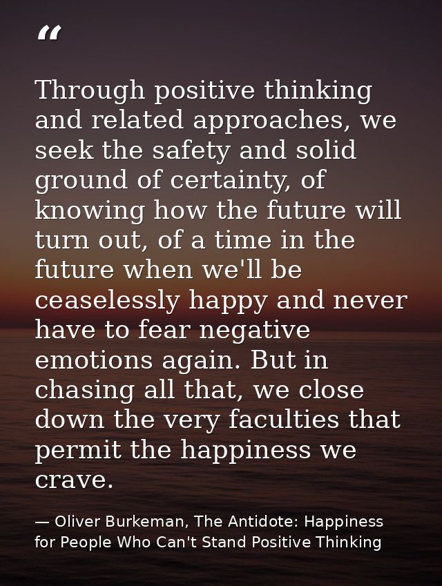 Through positive thinking and related approaches, we seek the safety and solid ground of certainty, of knowing how the f — Oliver Burkeman, The Antidote: Happiness for People Who Can't Stand Positive Thinking