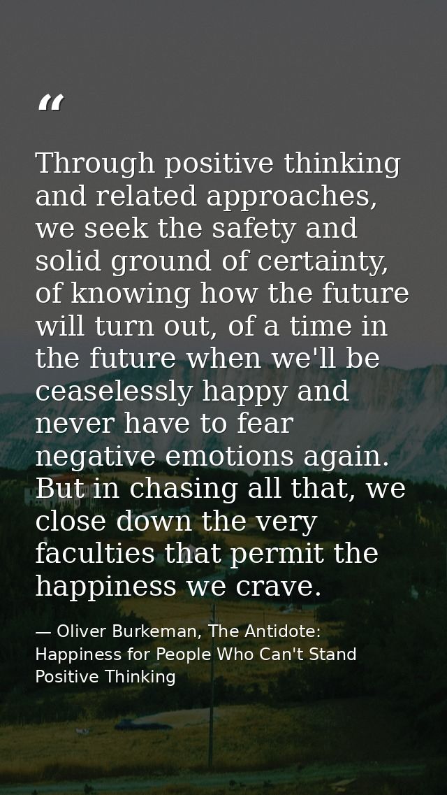 Through positive thinking and related approaches, we seek the safety and solid ground of certainty, of knowing how the f — Oliver Burkeman, The Antidote: Happiness for People Who Can't Stand Positive Thinking