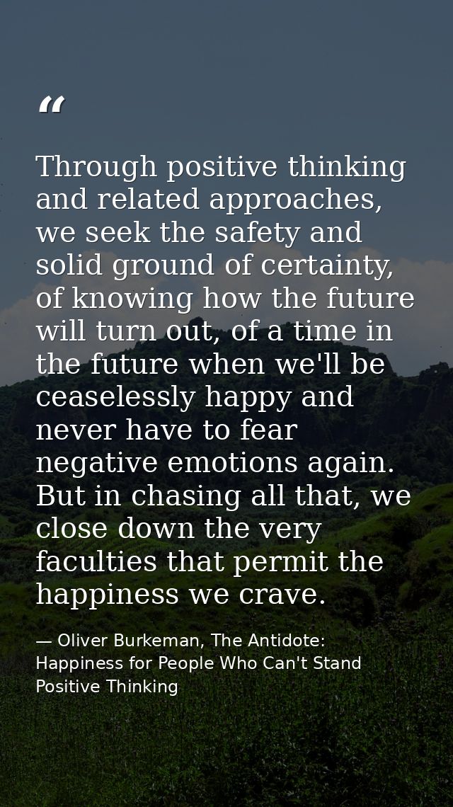 Through positive thinking and related approaches, we seek the safety and solid ground of certainty, of knowing how the f — Oliver Burkeman, The Antidote: Happiness for People Who Can't Stand Positive Thinking