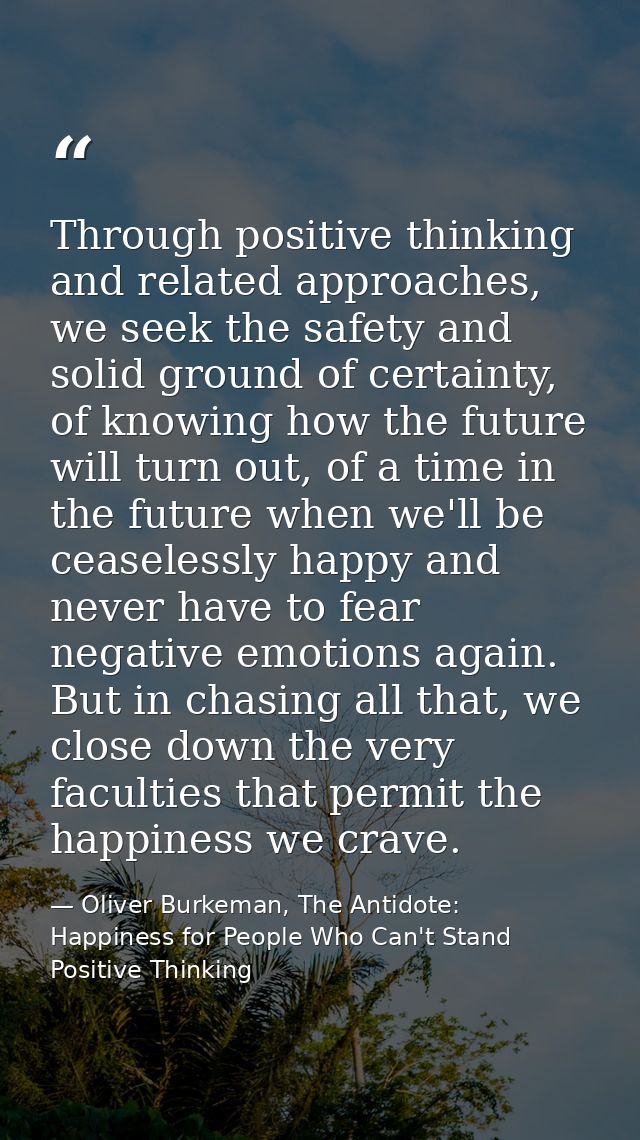 Through positive thinking and related approaches, we seek the safety and solid ground of certainty, of knowing how the f — Oliver Burkeman, The Antidote: Happiness for People Who Can't Stand Positive Thinking