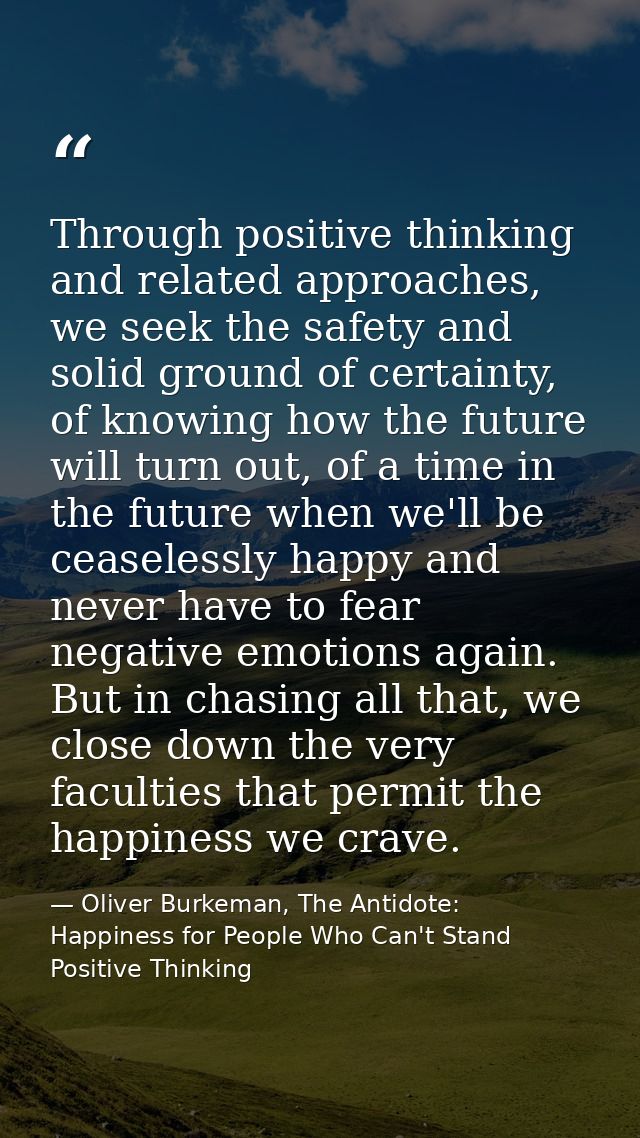 Through positive thinking and related approaches, we seek the safety and solid ground of certainty, of knowing how the f — Oliver Burkeman, The Antidote: Happiness for People Who Can't Stand Positive Thinking
