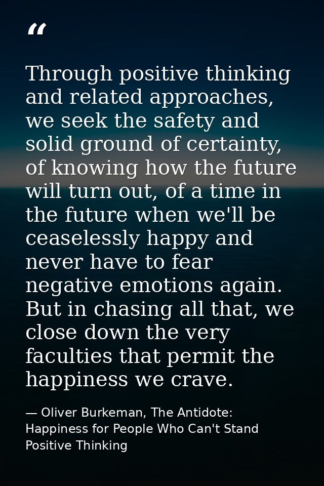 Through positive thinking and related approaches, we seek the safety and solid ground of certainty, of knowing how the f — Oliver Burkeman, The Antidote: Happiness for People Who Can't Stand Positive Thinking