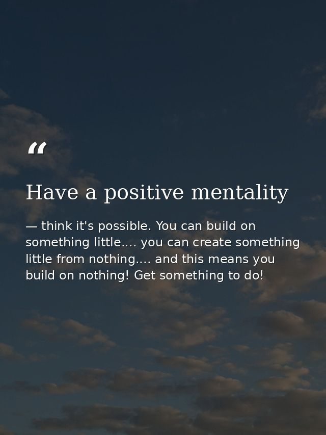 Have a positive mentality — think it's possible. You can build on something little.... you can create something little from nothing.... and this means you build on nothing! Get something to do!