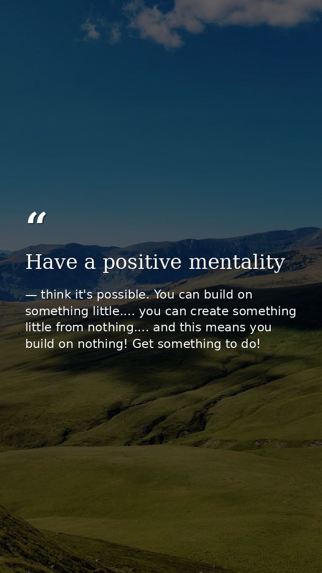 Have a positive mentality — think it's possible. You can build on something little.... you can create something little from nothing.... and this means you build on nothing! Get something to do!