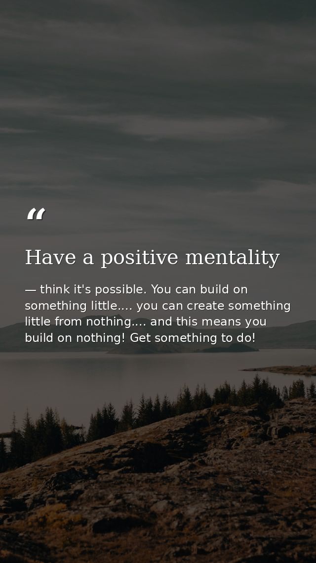 Have a positive mentality — think it's possible. You can build on something little.... you can create something little from nothing.... and this means you build on nothing! Get something to do!