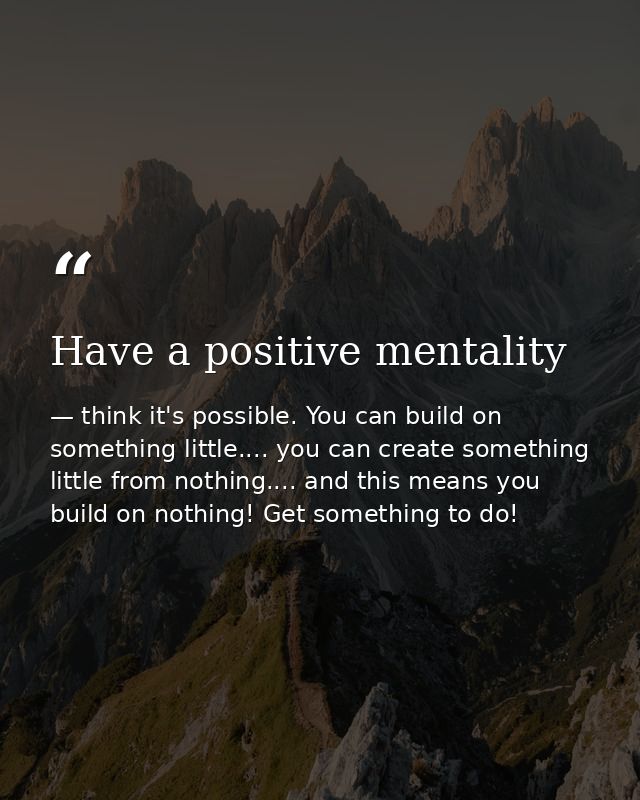 Have a positive mentality — think it's possible. You can build on something little.... you can create something little from nothing.... and this means you build on nothing! Get something to do!
