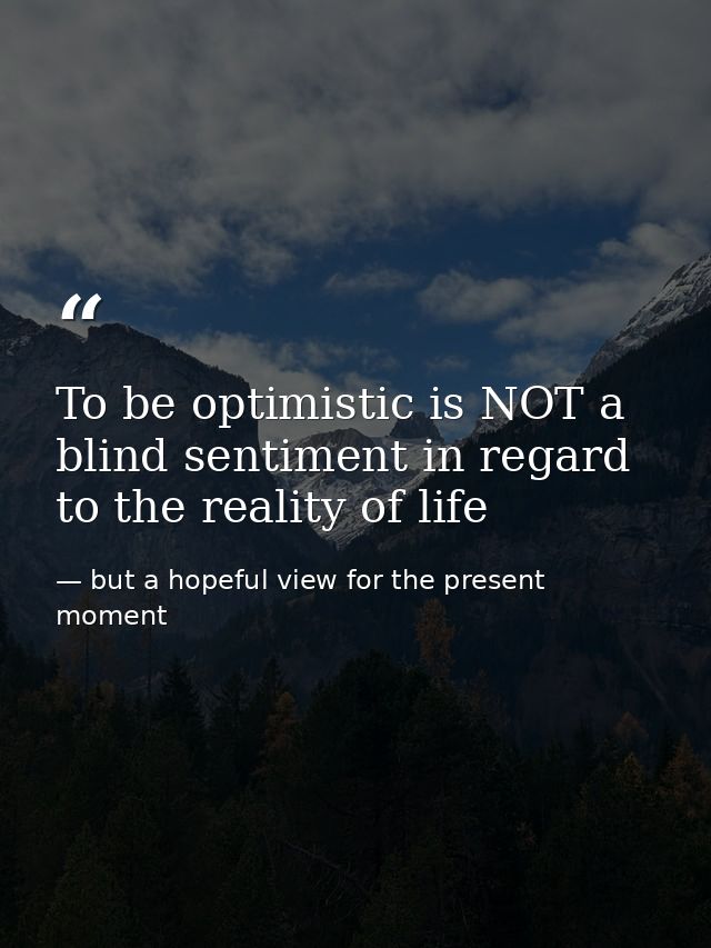 To be optimistic is NOT a blind sentiment in regard to the reality of life — but a hopeful view for the present moment