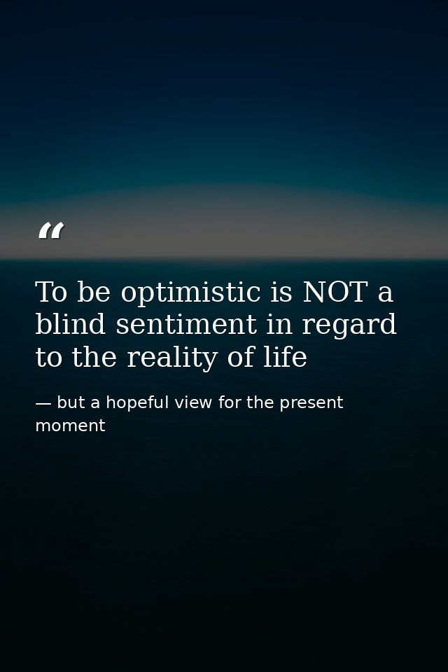 To be optimistic is NOT a blind sentiment in regard to the reality of life — but a hopeful view for the present moment