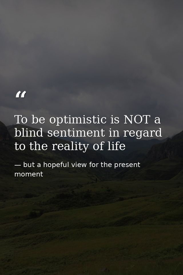 To be optimistic is NOT a blind sentiment in regard to the reality of life — but a hopeful view for the present moment
