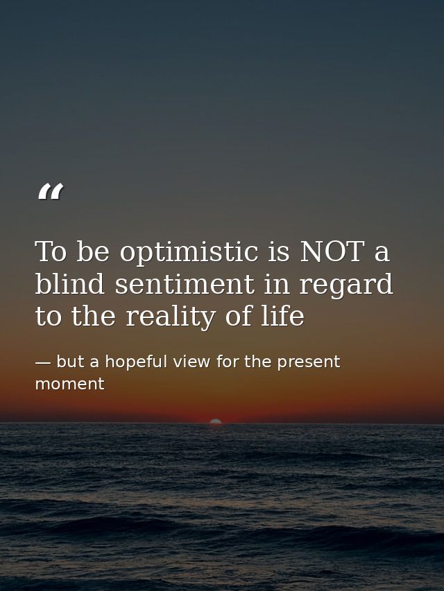 To be optimistic is NOT a blind sentiment in regard to the reality of life — but a hopeful view for the present moment