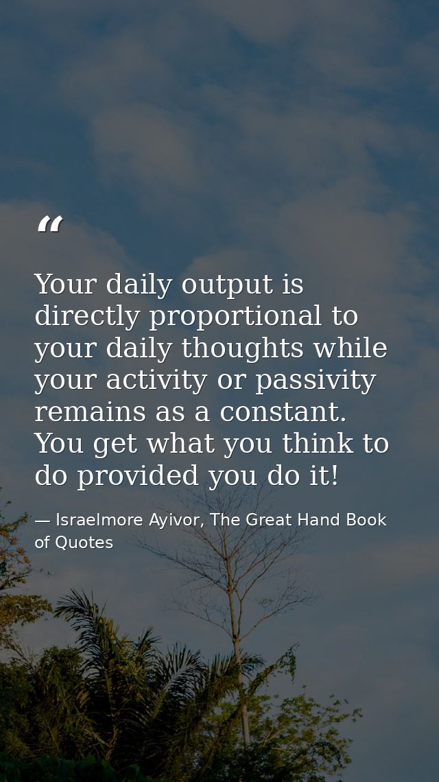 Your daily output is directly proportional to your daily thoughts while your activity or passivity remains as a constant — Israelmore Ayivor, The Great Hand Book of Quotes