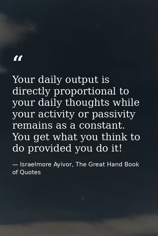 Your daily output is directly proportional to your daily thoughts while your activity or passivity remains as a constant — Israelmore Ayivor, The Great Hand Book of Quotes