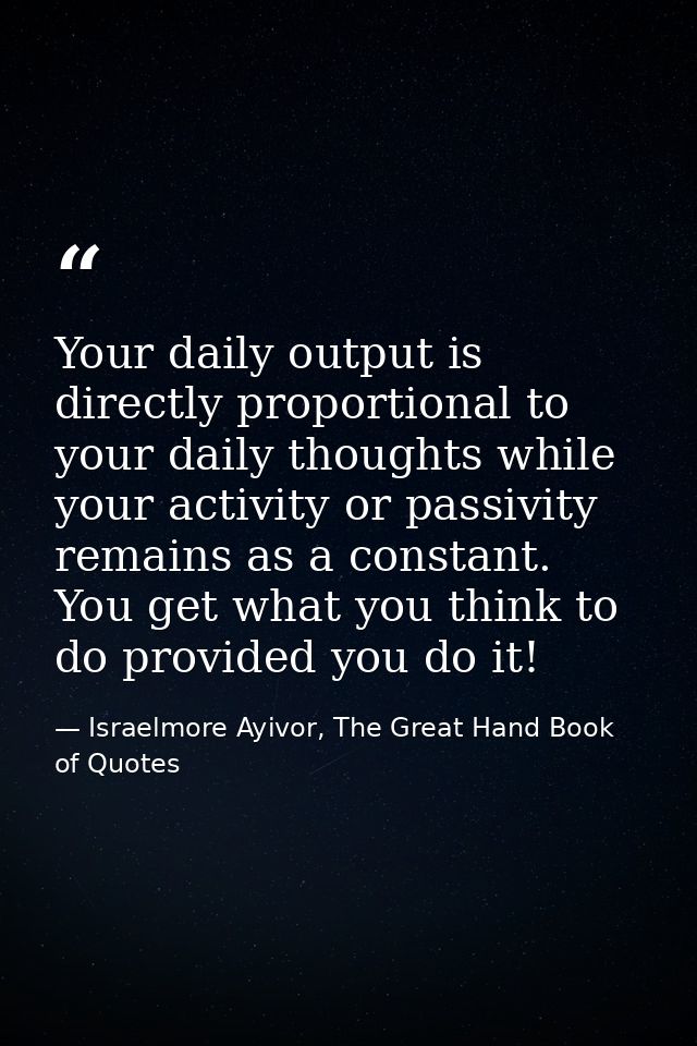 Your daily output is directly proportional to your daily thoughts while your activity or passivity remains as a constant — Israelmore Ayivor, The Great Hand Book of Quotes