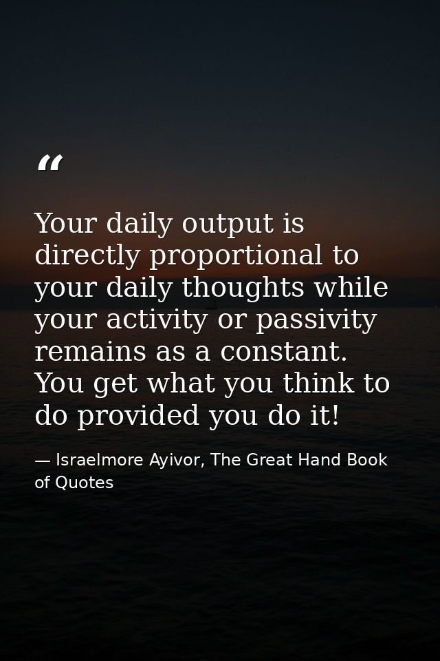 Your daily output is directly proportional to your daily thoughts while your activity or passivity remains as a constant — Israelmore Ayivor, The Great Hand Book of Quotes