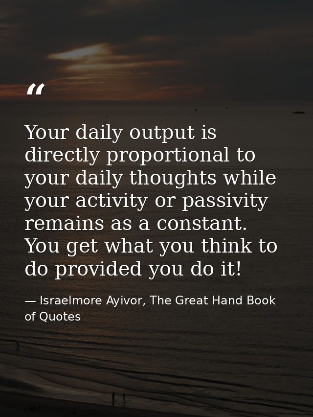 Your daily output is directly proportional to your daily thoughts while your activity or passivity remains as a constant — Israelmore Ayivor, The Great Hand Book of Quotes