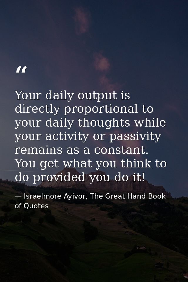 Your daily output is directly proportional to your daily thoughts while your activity or passivity remains as a constant — Israelmore Ayivor, The Great Hand Book of Quotes