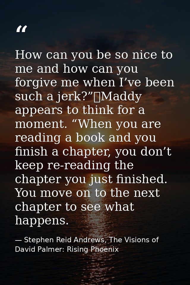 How can you be so nice to me and how can you forgive me when I’ve been such a jerk?”	Maddy appears to think for a moment — Stephen Reid Andrews, The Visions of David Palmer: Rising Phoenix
