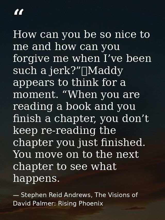 How can you be so nice to me and how can you forgive me when I’ve been such a jerk?”	Maddy appears to think for a moment — Stephen Reid Andrews, The Visions of David Palmer: Rising Phoenix