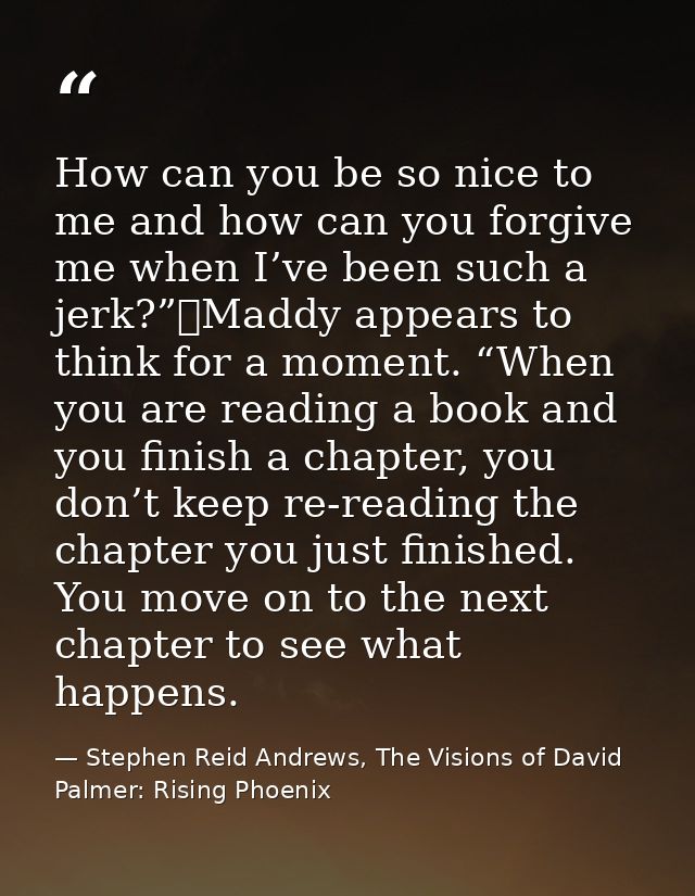 How can you be so nice to me and how can you forgive me when I’ve been such a jerk?”	Maddy appears to think for a moment — Stephen Reid Andrews, The Visions of David Palmer: Rising Phoenix