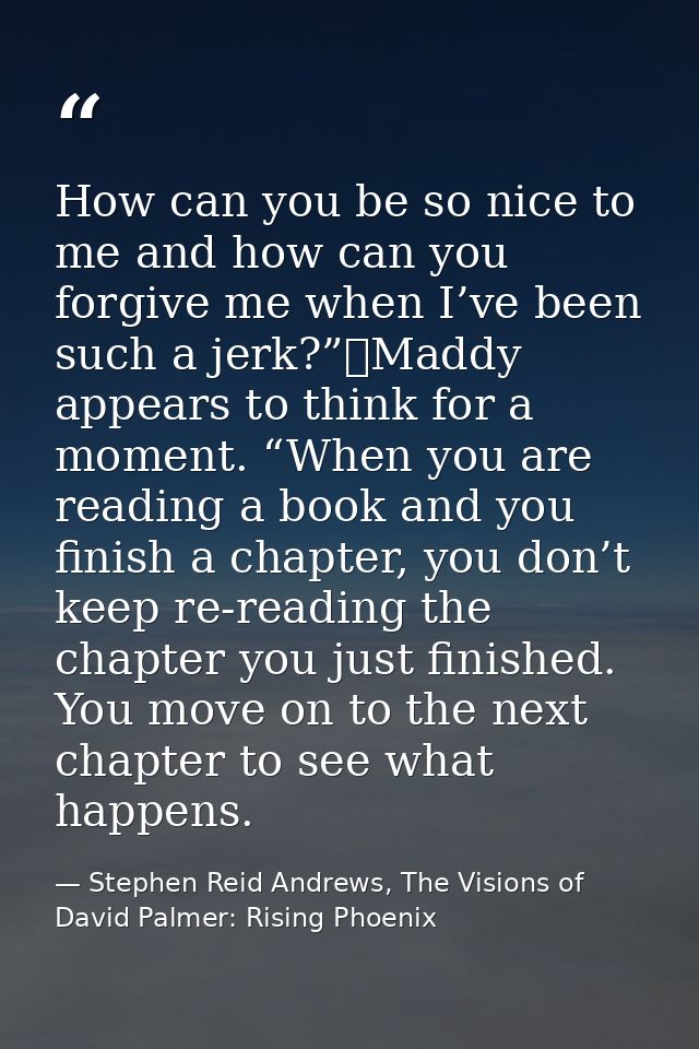 How can you be so nice to me and how can you forgive me when I’ve been such a jerk?”	Maddy appears to think for a moment — Stephen Reid Andrews, The Visions of David Palmer: Rising Phoenix