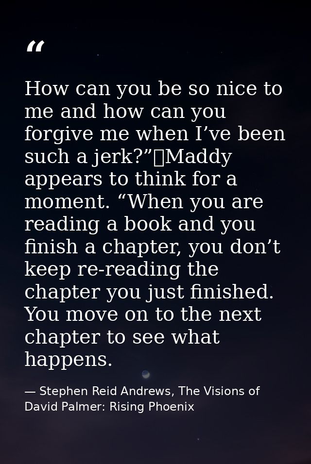 How can you be so nice to me and how can you forgive me when I’ve been such a jerk?”	Maddy appears to think for a moment — Stephen Reid Andrews, The Visions of David Palmer: Rising Phoenix