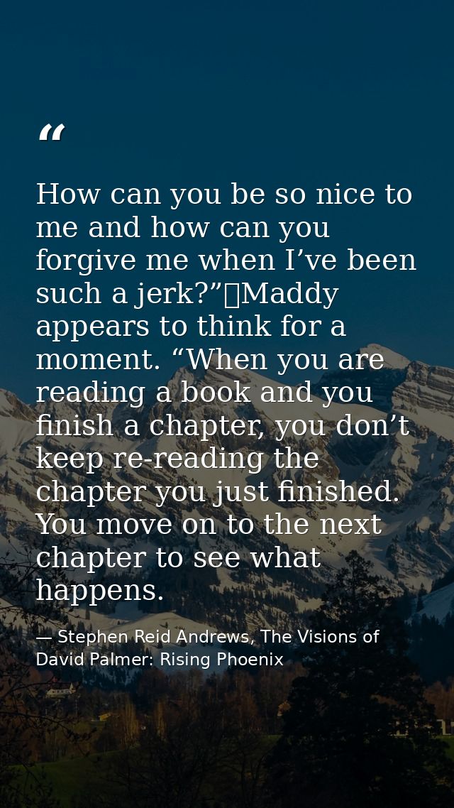 How can you be so nice to me and how can you forgive me when I’ve been such a jerk?”	Maddy appears to think for a moment — Stephen Reid Andrews, The Visions of David Palmer: Rising Phoenix
