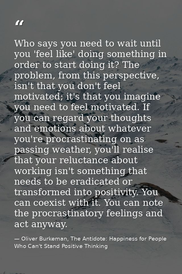 Who says you need to wait until you 'feel like' doing something in order to start doing it? The problem, from this persp — Oliver Burkeman, The Antidote: Happiness for People Who Can't Stand Positive Thinking