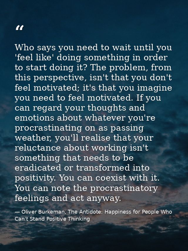 Who says you need to wait until you 'feel like' doing something in order to start doing it? The problem, from this persp — Oliver Burkeman, The Antidote: Happiness for People Who Can't Stand Positive Thinking