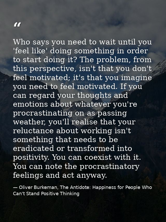 Who says you need to wait until you 'feel like' doing something in order to start doing it? The problem, from this persp — Oliver Burkeman, The Antidote: Happiness for People Who Can't Stand Positive Thinking