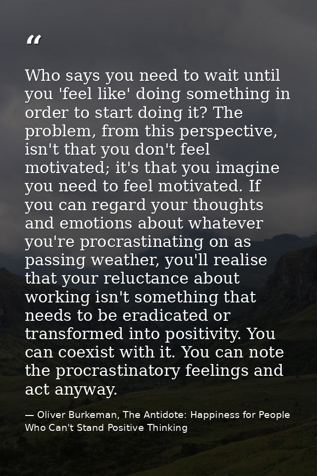 Who says you need to wait until you 'feel like' doing something in order to start doing it? The problem, from this persp — Oliver Burkeman, The Antidote: Happiness for People Who Can't Stand Positive Thinking