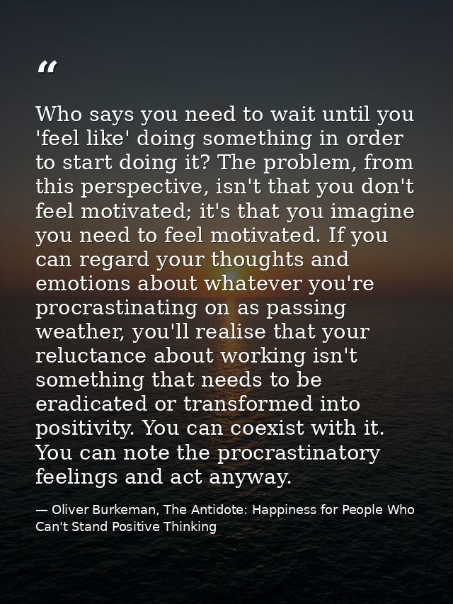 Who says you need to wait until you 'feel like' doing something in order to start doing it? The problem, from this persp — Oliver Burkeman, The Antidote: Happiness for People Who Can't Stand Positive Thinking