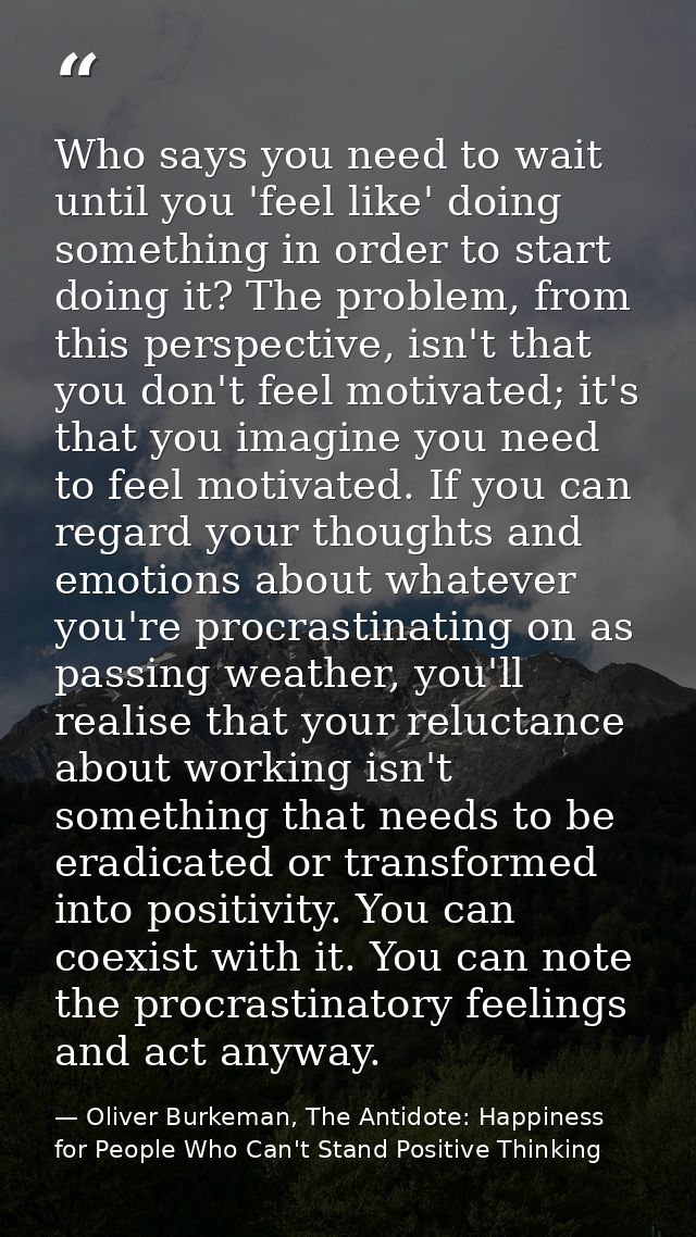 Who says you need to wait until you 'feel like' doing something in order to start doing it? The problem, from this persp — Oliver Burkeman, The Antidote: Happiness for People Who Can't Stand Positive Thinking
