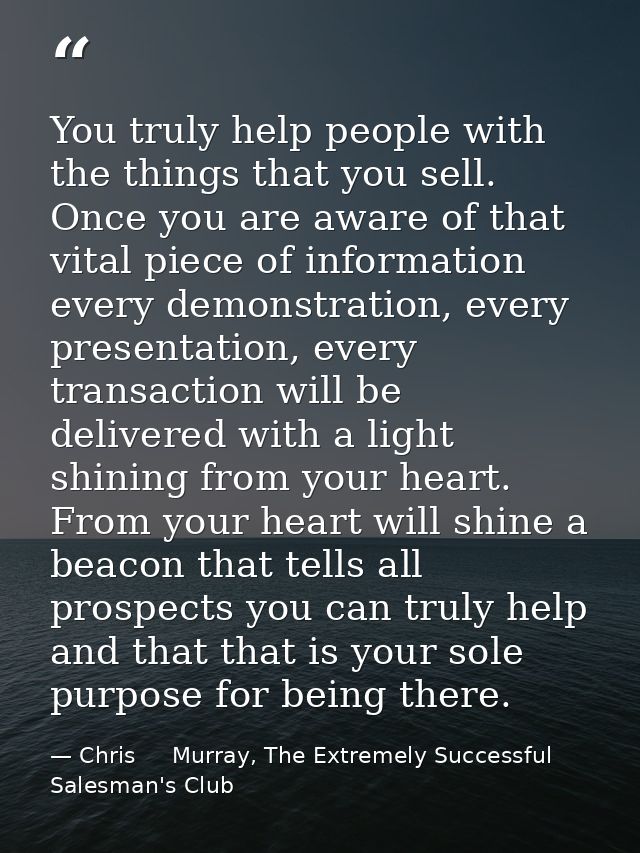 You truly help people with the things that you sell. Once you are aware of that vital piece of information every demonst — Chris     Murray, The Extremely Successful Salesman's Club