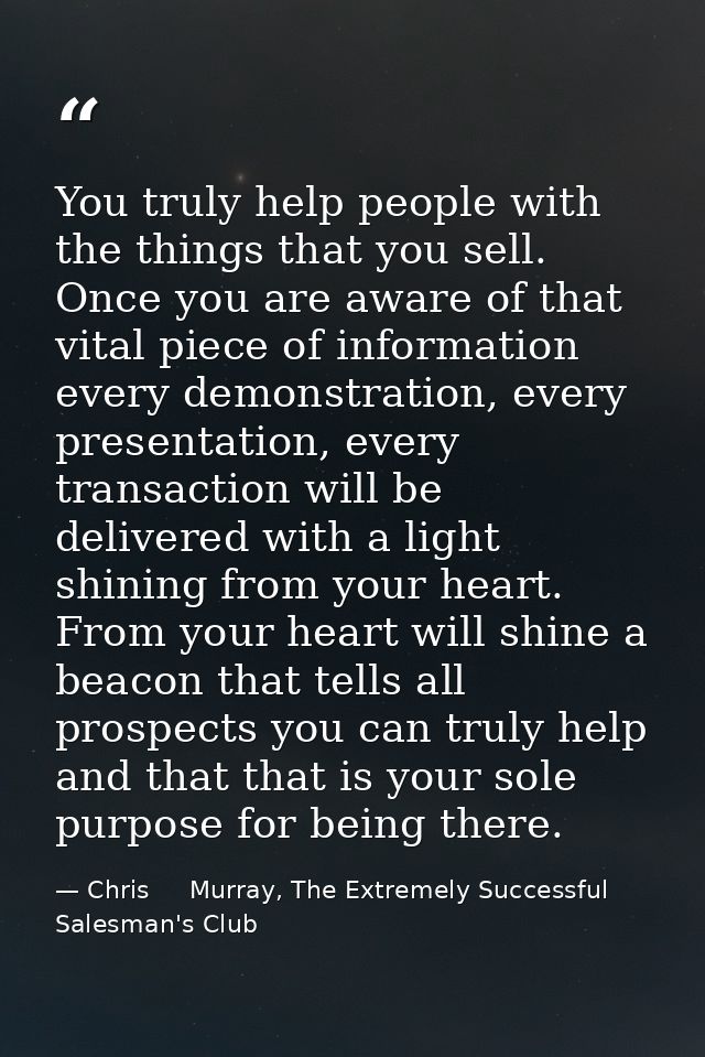 You truly help people with the things that you sell. Once you are aware of that vital piece of information every demonst — Chris     Murray, The Extremely Successful Salesman's Club