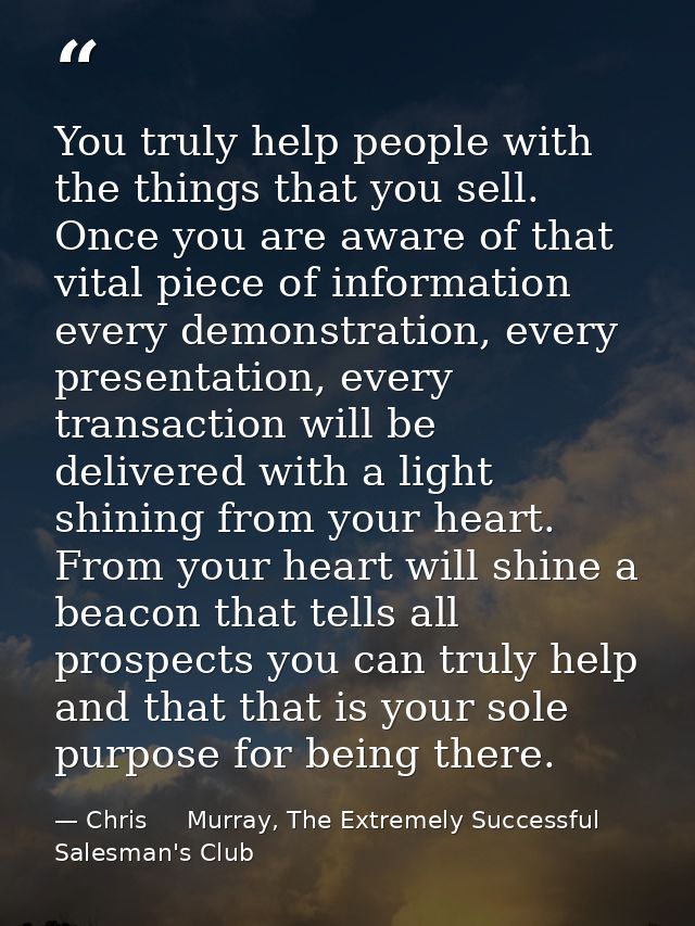 You truly help people with the things that you sell. Once you are aware of that vital piece of information every demonst — Chris     Murray, The Extremely Successful Salesman's Club