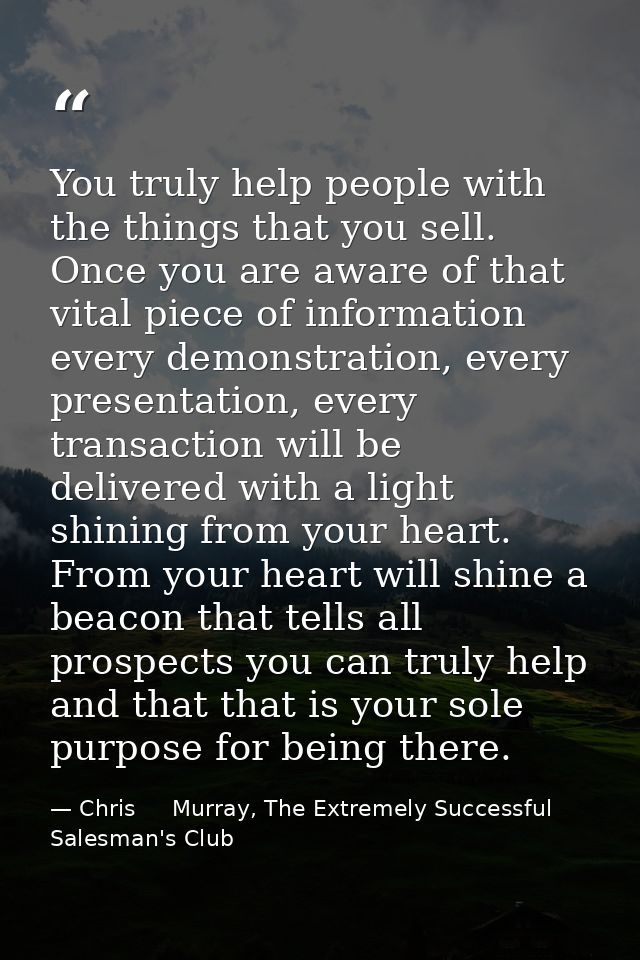 You truly help people with the things that you sell. Once you are aware of that vital piece of information every demonst — Chris     Murray, The Extremely Successful Salesman's Club