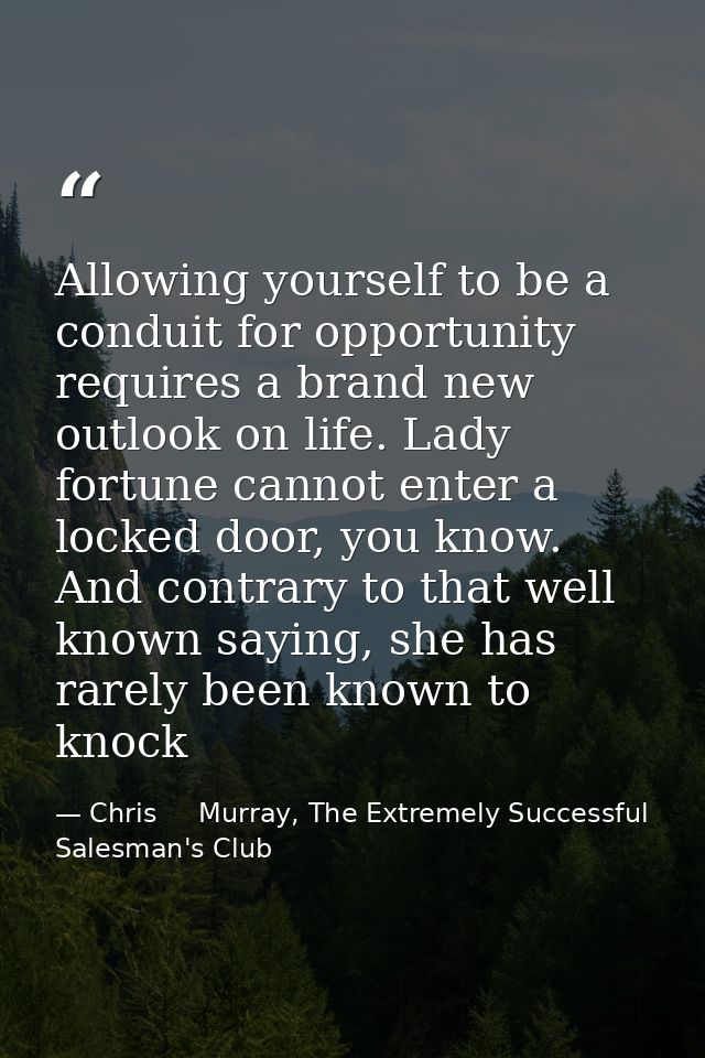 Allowing yourself to be a conduit for opportunity requires a brand new outlook on life. Lady fortune cannot enter a lock — Chris     Murray, The Extremely Successful Salesman's Club