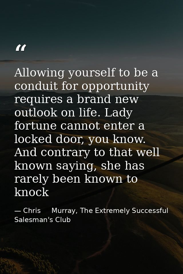 Allowing yourself to be a conduit for opportunity requires a brand new outlook on life. Lady fortune cannot enter a lock — Chris     Murray, The Extremely Successful Salesman's Club