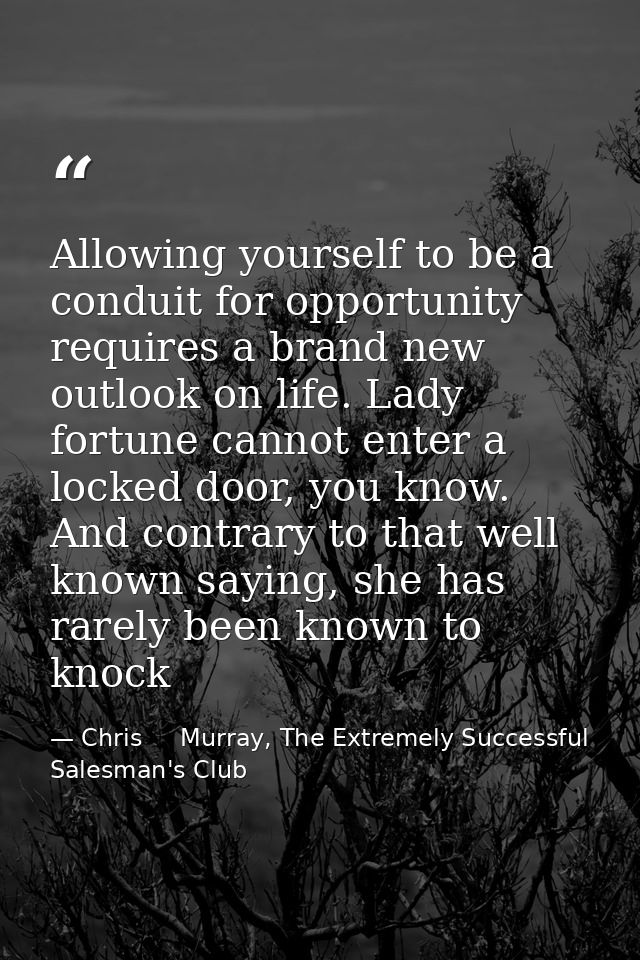 Allowing yourself to be a conduit for opportunity requires a brand new outlook on life. Lady fortune cannot enter a lock — Chris     Murray, The Extremely Successful Salesman's Club