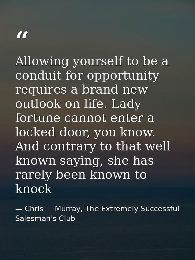 Allowing yourself to be a conduit for opportunity requires a brand new outlook on life. Lady fortune cannot enter a lock — Chris     Murray, The Extremely Successful Salesman's Club