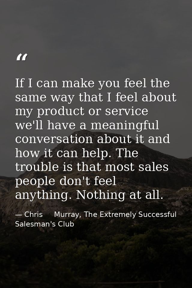 If I can make you feel the same way that I feel about my product or service we'll have a meaningful conversation about i — Chris     Murray, The Extremely Successful Salesman's Club