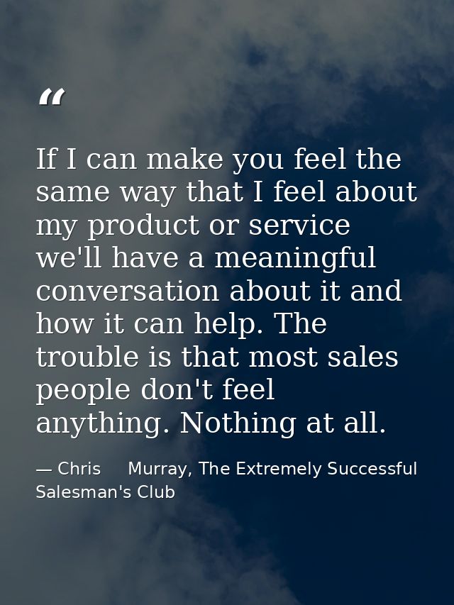 If I can make you feel the same way that I feel about my product or service we'll have a meaningful conversation about i — Chris     Murray, The Extremely Successful Salesman's Club
