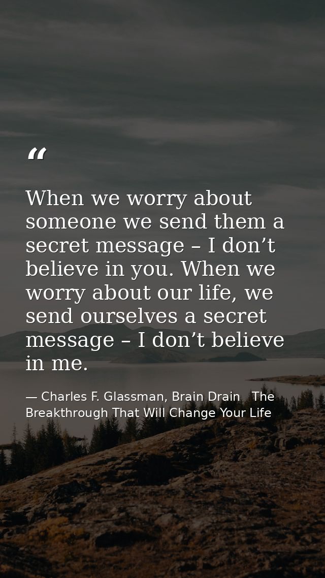 When we worry about someone we send them a secret message – I don’t believe in you. When we worry about our life, we sen — Charles F. Glassman, Brain Drain   The Breakthrough That Will Change Your Life