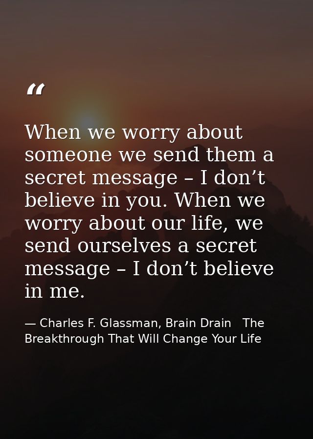 When we worry about someone we send them a secret message – I don’t believe in you. When we worry about our life, we sen — Charles F. Glassman, Brain Drain   The Breakthrough That Will Change Your Life