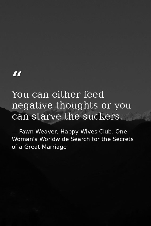 You can either feed negative thoughts or you can starve the suckers. — Fawn Weaver, Happy Wives Club: One Woman's Worldwide Search for the Secrets of a Great Marriage