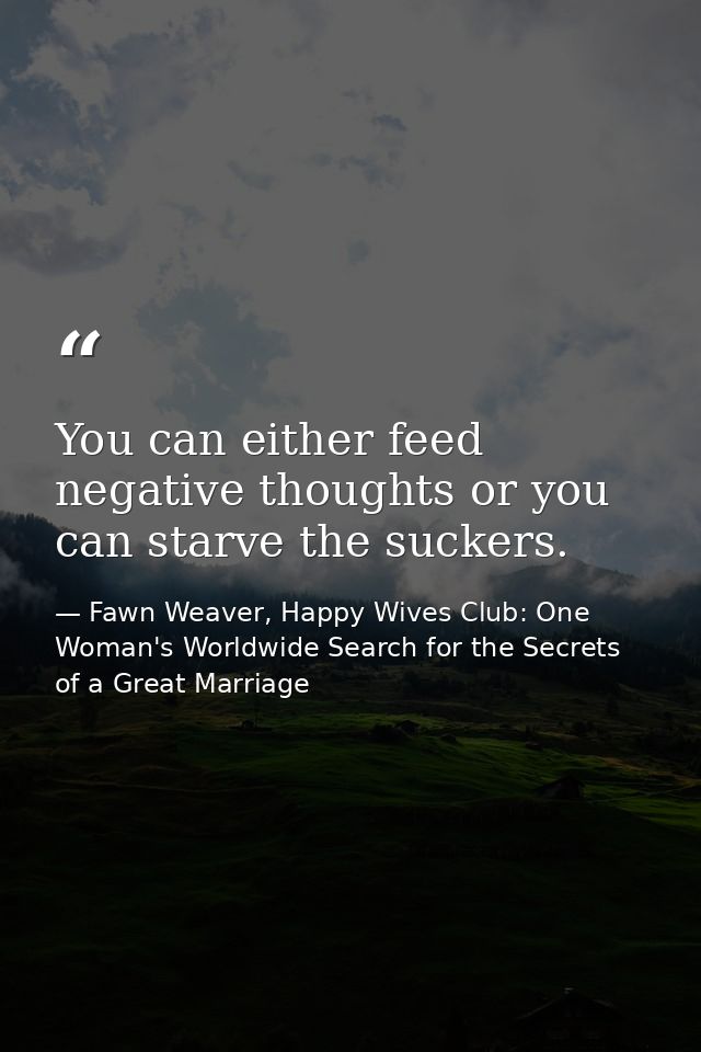 You can either feed negative thoughts or you can starve the suckers. — Fawn Weaver, Happy Wives Club: One Woman's Worldwide Search for the Secrets of a Great Marriage